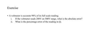 Exercise
• A voltmeter is accurate 98% of its full scale reading.
i. If the voltmeter reads 200V on 500V range, what is the absolute error?
ii. What is the percentage error of the reading in (i).
 