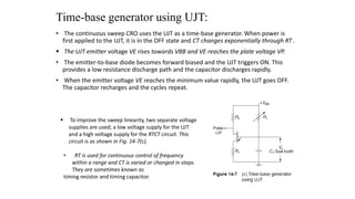 Time-base generator using UJT:
• The continuous sweep CRO uses the UJT as a time-base generator. When power is
first applied to the UJT, it is in the OFF state and CT changes exponentially through RT .
 The UJT emitter voltage VE rises towards VBB and VE reaches the plate voltage VP.
• The emitter-to-base diode becomes forward biased and the UJT triggers ON. This
provides a low resistance discharge path and the capacitor discharges rapidly.
• When the emitter voltage VE reaches the minimum value rapidly, the UJT goes OFF.
The capacitor recharges and the cycles repeat.
 To improve the sweep linearity, two separate voltage
supplies are used; a low voltage supply for the UJT
and a high voltage supply for the RTCT circuit. This
circuit is as shown in Fig. 14-7(c).
• RT is used for continuous control of frequency
within a range and CT is varied or changed in steps.
They are sometimes known as
timing resistor and timing capacitor.
 