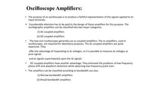 Oscilloscope Amplifiers:
• The purpose of an oscilloscope is to produce a faithful representation of the signals applied to its
input terminals.
 Considerable attention has to be paid to the design of these amplifiers for this purpose. The
oscillographic amplifiers can be classified into two major categories.
(i) AC-coupled amplifiers
(ii) DC-coupled amplifiers
• The low-cost oscilloscopes generally use ac-coupled amplifiers. The ac amplifiers, used in
oscilloscopes, are required for laboratory purposes. The dc-coupled amplifiers are quite
expensive. They
offer the advantage of responding to dc voltages, so it is possible to measure dc voltages as
pure signals
and ac signals superimposed upon the dc signals.
• DC-coupled amplifiers have another advantage. They eliminate the problems of low-frequency
phase shift and waveform distortion while observing low-frequency pulse train.
• The amplifiers can be classified according to bandwidth use also:
(i) Narrow-bandwidth amplifiers
(ii) Broad-bandwidth amplifiers
 