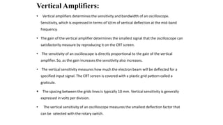 Vertical Amplifiers:
• Vertical amplifiers determines the sensitivity and bandwidth of an oscilloscope.
Sensitivity, which is expressed in terms of V/cm of vertical deflection at the mid-band
frequency.
• The gain of the vertical amplifier determines the smallest signal that the oscilloscope can
satisfactorily measure by reproducing it on the CRT screen.
• The sensitivity of an oscilloscope is directly proportional to the gain of the vertical
amplifier. So, as the gain increases the sensitivity also increases.
• The vertical sensitivity measures how much the electron beam will be deflected for a
specified input signal. The CRT screen is covered with a plastic grid pattern called a
graticule.
 The spacing between the grids lines is typically 10 mm. Vertical sensitivity is generally
expressed in volts per division.
• The vertical sensitivity of an oscilloscope measures the smallest deflection factor that
can be selected with the rotary switch.
 