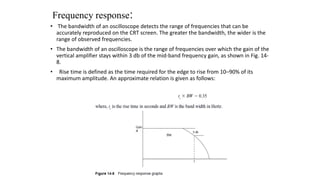 Frequency response:
• The bandwidth of an oscilloscope detects the range of frequencies that can be
accurately reproduced on the CRT screen. The greater the bandwidth, the wider is the
range of observed frequencies.
• The bandwidth of an oscilloscope is the range of frequencies over which the gain of the
vertical amplifier stays within 3 db of the mid-band frequency gain, as shown in Fig. 14-
8.
• Rise time is defined as the time required for the edge to rise from 10–90% of its
maximum amplitude. An approximate relation is given as follows:
 