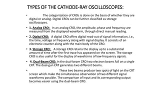 TYPES OF THE CATHODE-RAY OSCILLOSCOPES:
• The categorization of CROs is done on the basis of whether they are
digital or analog. Digital CROs can be further classified as storage
oscilloscopes.
• 1. Analog CRO: In an analog CRO, the amplitude, phase and frequency are
measured from the displayed waveform, through direct manual reading.
• 2. Digital CRO: A digital CRO offers digital read-out of signal information, i.e.,
the time, voltage or frequency along with signal display. It consists of an
electronic counter along with the main body of the CRO.
• 3. Storage CRO: A storage CRO retains the display up to a substantial
amount of time after the first trace has appeared on the screen. The storage
CRO is also useful for the display of waveforms of low-frequency signals.
• 4. Dual-Beam CRO: In the dual-beam CRO two electron beams fall on a single
CRT. The dual-gun CRT generates two different beams.
• These two beams produce two spots of light on the CRT
screen which make the simultaneous observation of two different signal
waveforms possible. The comparison of input and its corresponding output
becomes easier using the dual-beam CRO.
 