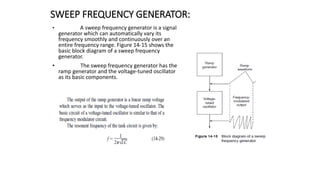 SWEEP FREQUENCY GENERATOR:
• A sweep frequency generator is a signal
generator which can automatically vary its
frequency smoothly and continuously over an
entire frequency range. Figure 14-15 shows the
basic block diagram of a sweep frequency
generator.
• The sweep frequency generator has the
ramp generator and the voltage-tuned oscillator
as its basic components.
 