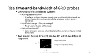 High-speed logic: Measurement (v.9a) 187
Rise time and bandwidth of CRO probes
• All scientific instruments have limitations
• Limitations of oscilloscope systems
• inadequate sensitivity
• Usually no problem because except most sensitive digital network, we
are well above the minimum sensitivity (analogue system is more
sensitive)
• insufficient range of input voltage?
• No problem. Usually within range
• limited bandwidth?
• some problems because all veridical amplifier and probe have a limited
bandwidth
• Two probes having different bandwidth will show different
response.
Using faster probe
Using slower probe (6 MHz)
 