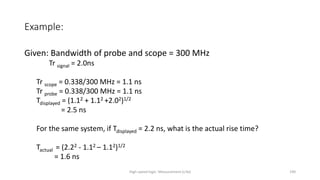 High-speed logic: Measurement (v.9a) 190
Example:
Given: Bandwidth of probe and scope = 300 MHz
Tr signal = 2.0ns
Tr scope = 0.338/300 MHz = 1.1 ns
Tr probe = 0.338/300 MHz = 1.1 ns
Tdisplayed = (1.12 + 1.12 +2.02)1/2
= 2.5 ns
For the same system, if Tdisplayed = 2.2 ns, what is the actual rise time?
Tactual = (2.22 - 1.12 – 1.12)1/2
= 1.6 ns
 