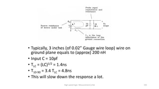 High-speed logic: Measurement (v.9a) 192
• Typically, 3 inches (of 0.02” Gauge wire loop) wire on
ground plane equals to (approx) 200 nH
• Input C = 10pf
• TLC = (LC)1/2 = 1.4ns
• T10-90 = 3.4 TLC = 4.8ns
• This will slow down the response a lot.
 
