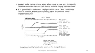 High-speed logic: Measurement (v.9a) 194
• Impact: probe having ground wires, when using to view very fast signals
from low-impedance source, will display artificial ringing and overshoot.
• A 3” ground wire used with a 10 pf probe induces a 2.8 ns 10-90% rise
time. In addition, the response will ring when driven from a low-
impedance source.
 