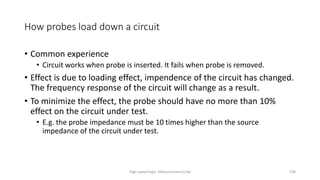 High-speed logic: Measurement (v.9a) 198
How probes load down a circuit
• Common experience
• Circuit works when probe is inserted. It fails when probe is removed.
• Effect is due to loading effect, impendence of the circuit has changed.
The frequency response of the circuit will change as a result.
• To minimize the effect, the probe should have no more than 10%
effect on the circuit under test.
• E.g. the probe impedance must be 10 times higher than the source
impedance of the circuit under test.
 