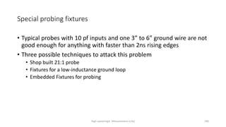High-speed logic: Measurement (v.9a) 200
Special probing fixtures
• Typical probes with 10 pf inputs and one 3” to 6” ground wire are not
good enough for anything with faster than 2ns rising edges
• Three possible techniques to attack this problem
• Shop built 21:1 probe
• Fixtures for a low-inductance ground loop
• Embedded Fixtures for probing
 