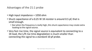 High-speed logic: Measurement (v.9a) 202
Advantages of the 21:1 probe
• High input impedance = 1050 ohm
• Shunt capacitance of a 0.25 W 1K resistor is around 0.5 pf, that is
small enough.
• But when the frequency is really high, this shunt capacitance may create extra
loading to the signal source.
• Very fast rise time, the signal source is equivalent to connecting to a
1K load, the L/R rise time degradation is much smaller than
connecting the signal to a standard 10 pf probe.
 