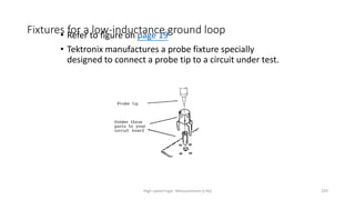 High-speed logic: Measurement (v.9a) 203
Fixtures for a low-inductance ground loop
• Refer to figure on page 19
• Tektronix manufactures a probe fixture specially
designed to connect a probe tip to a circuit under test.
 