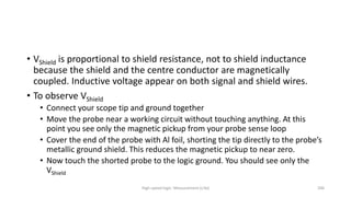 High-speed logic: Measurement (v.9a) 206
• VShield is proportional to shield resistance, not to shield inductance
because the shield and the centre conductor are magnetically
coupled. Inductive voltage appear on both signal and shield wires.
• To observe VShield
• Connect your scope tip and ground together
• Move the probe near a working circuit without touching anything. At this
point you see only the magnetic pickup from your probe sense loop
• Cover the end of the probe with Al foil, shorting the tip directly to the probe’s
metallic ground shield. This reduces the magnetic pickup to near zero.
• Now touch the shorted probe to the logic ground. You should see only the
VShield
 