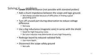 High-speed logic: Measurement (v.9a) 207
Solving VShield problem
• Lower shield resistance (not possible with standard probes)
• Add a shunt impedance between the scope and logic ground.
• Not always possible because of difficulties in finding a good
grounding point
• Turn off unused part during observation to reduce voltage
difference
• Not easy
• Use a big inductance (magnetic core) in series with the shield
• Good for high frequency noise.
• But your inductor may deteriorate at very high frequency.
• Redesign board to reduced radiated field.
• Use more layers
• Disconnect the scope safety ground
• Not safe
 