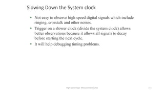 High-speed logic: Measurement (v.9a) 211
Slowing Down the System clock
 Not easy to observe high speed digital signals which include
ringing, crosstalk and other noises.
 Trigger on a slower clock (divide the system clock) allows
better observations because it allows all signals to decay
before starting the next cycle.
 It will help debugging timing problems.
 