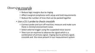 High-speed logic: Measurement (v.9a) 212
Observing crosstalk
• Crosstalk will
• Reduce logic margins due to ringing
• Affect marginal compliance with setup and hold requirements
• Reduce the number of lines that can be packed together
• Use a 21:1 probe to check crosstalk
• Connect probe and turn off machine; measure and make sure
there is minimal environment noise.
• Select external trigger using the suspected noise source
• Then turn on machine to observe the signal which is a
combination of primary signal, ringing due to primary signal,
crosstalk and the noise present in our measurement system
 