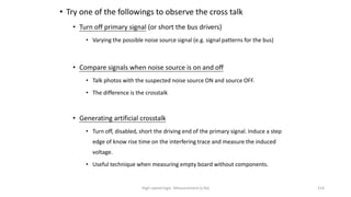 High-speed logic: Measurement (v.9a) 214
• Try one of the followings to observe the cross talk
• Turn off primary signal (or short the bus drivers)
• Varying the possible noise source signal (e.g. signal patterns for the bus)
• Compare signals when noise source is on and off
• Talk photos with the suspected noise source ON and source OFF.
• The difference is the crosstalk
• Generating artificial crosstalk
• Turn off, disabled, short the driving end of the primary signal. Induce a step
edge of know rise time on the interfering trace and measure the induced
voltage.
• Useful technique when measuring empty board without components.
 