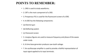 POINTS TO REMEMBER:
• 1. CRO is used to study waveforms.
• 2. CRT is the main component of a CRO.
• 3. Prosperous P31 is used for the fluorescent screen of a CRO.
• 4. A CRO has the following components:
• (a) Electron gun
• (b) Deflecting system
• (c) Florescent screen
• 5. Lissajous figures are used to measure frequency and phase of the waves
under study.
• 6. A time-base generator produces saw-tooth voltage.
• 7. An oscilloscope amplifier is used to provide a faithful representation of
input signal applied to its input terminals.
 