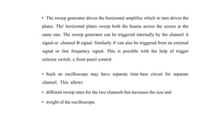 • The sweep generator drives the horizontal amplifier which in turn drives the
plates. The' horizontal plates sweep both the beams across the screen at the
same rate. The sweep generator can be triggered internally by the channel A
signal or .channel B signal. Similarly it' can also be triggered from an external
signal or line frequency signal. This is possible with the help of trigger
selector switch, a front panel control.
• Such an oscilloscope may have separate time base circuit for separate
channel. This allows
• different sweep rates for the two channels but increases the size and
• weight of the oscilloscope.
 