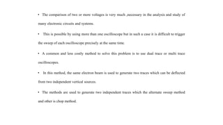 • The comparison of two or more voltages is very much ,necessary in the analysis and study of
many electronic circuits and systems.
• This is possible by using more than one oscilloscope but in such a case it is difficult to trigger
the sweep of each oscilloscope precisely at the same time.
• A common and less costly method to solve this problem is to use dual trace or multi trace
oscilloscopes.
• In this method, the same electron beam is used to generate two traces which can be deflected
from two independent vertical sources.
• The methods are used to generate two independent traces which the alternate sweep method
and other is chop method.
 