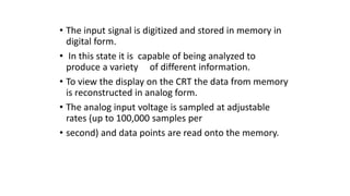 • The input signal is digitized and stored in memory in
digital form.
• In this state it is capable of being analyzed to
produce a variety of different information.
• To view the display on the CRT the data from memory
is reconstructed in analog form.
• The analog input voltage is sampled at adjustable
rates (up to 100,000 samples per
• second) and data points are read onto the memory.
 