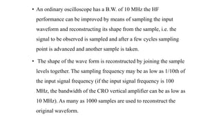• An ordinary oscilloscope has a B.W. of 10 MHz the HF
performance can be improved by means of sampling the input
waveform and reconstructing its shape from the sample, i.e. the
signal to be observed is sampled and after a few cycles sampling
point is advanced and another sample is taken.
• The shape of the wave form is reconstructed by joining the sample
levels together. The sampling frequency may be as low as 1/10th of
the input signal frequency (if the input signal frequency is 100
MHz, the bandwidth of the CRO vertical amplifier can be as low as
10 MHz). As many as 1000 samples are used to reconstruct the
original waveform.
 