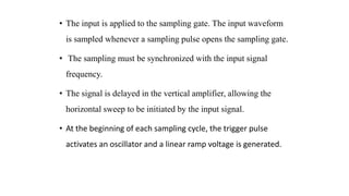 • The input is applied to the sampling gate. The input waveform
is sampled whenever a sampling pulse opens the sampling gate.
• The sampling must be synchronized with the input signal
frequency.
• The signal is delayed in the vertical amplifier, allowing the
horizontal sweep to be initiated by the input signal.
• At the beginning of each sampling cycle, the trigger pulse
activates an oscillator and a linear ramp voltage is generated.
 