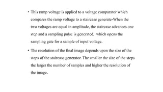 • This ramp voltage is applied to a voltage comparator which
compares the ramp voltage to a staircase generate-When the
two voltages are equal in amplitude, the staircase advances one
step and a sampling pulse is generated, which opens the
sampling gate for a sample of input voltage.
• The resolution of the final image depends upon the size of the
steps of the staircase generator. The smaller the size of the steps
the larger the number of samples and higher the resolution of
the image.
 