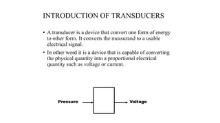 INTRODUCTION OF TRANSDUCERS
• A transducer is a device that convert one form of energy
to other form. It converts the measurand to a usable
electrical signal.
• In other word it is a device that is capable of converting
the physical quantity into a proportional electrical
quantity such as voltage or current.
Pressure Voltage
 