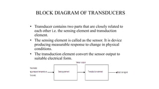 BLOCK DIAGRAM OF TRANSDUCERS
• Transducer contains two parts that are closely related to
each other i.e. the sensing element and transduction
element.
• The sensing element is called as the sensor. It is device
producing measurable response to change in physical
conditions.
• The transduction element convert the sensor output to
suitable electrical form.
 