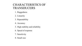 CHARACTERISTICS OF
TRANSDUCERS
1. Ruggedness
2. Linearity
3. Repeatability
4. Accuracy
5. High stability and reliability
6. Speed of response
7. Sensitivity
8. Small size
 
