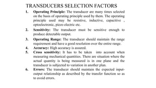 TRANSDUCERS SELECTION FACTORS
1. Operating Principle: The transducer are many times selected
on the basis of operating principle used by them. The operating
principle used may be resistive, inductive, capacitive ,
optoelectronic, piezo electric etc.
2. Sensitivity: The transducer must be sensitive enough to
produce detectable output.
3. Operating Range: The transducer should maintain the range
requirement and have a good resolution over the entire range.
4. Accuracy: High accuracy is assured.
5. Cross sensitivity: It has to be taken into account when
measuring mechanical quantities. There are situation where the
actual quantity is being measured is in one plane and the
transducer is subjected to variation in another plan.
6. Errors: The transducer should maintain the expected input-
output relationship as described by the transfer function so as
to avoid errors.
 