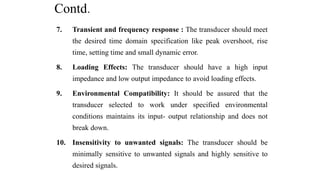 Contd.
7. Transient and frequency response : The transducer should meet
the desired time domain specification like peak overshoot, rise
time, setting time and small dynamic error.
8. Loading Effects: The transducer should have a high input
impedance and low output impedance to avoid loading effects.
9. Environmental Compatibility: It should be assured that the
transducer selected to work under specified environmental
conditions maintains its input- output relationship and does not
break down.
10. Insensitivity to unwanted signals: The transducer should be
minimally sensitive to unwanted signals and highly sensitive to
desired signals.
 