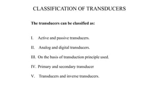 CLASSIFICATION OF TRANSDUCERS
The transducers can be classified as:
I. Active and passive transducers.
II. Analog and digital transducers.
III. On the basis of transduction principle used.
IV. Primary and secondary transducer
V. Transducers and inverse transducers.
 