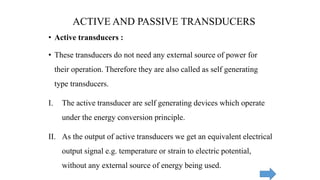• Active transducers :
• These transducers do not need any external source of power for
their operation. Therefore they are also called as self generating
type transducers.
I. The active transducer are self generating devices which operate
under the energy conversion principle.
II. As the output of active transducers we get an equivalent electrical
output signal e.g. temperature or strain to electric potential,
without any external source of energy being used.
ACTIVE AND PASSIVE TRANSDUCERS
 