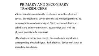 PRIMARY AND SECONDARY
TRANSDUCERS
• Some transducers contain the mechanical as well as electrical
device. The mechanical device converts the physical quantity to be
measured into a mechanical signal. Such mechanical device are
called as the primary transducers, because they deal with the
physical quantity to be measured.
•The electrical device then convert this mechanical signal into a
corresponding electrical signal. Such electrical device are known as
secondary transducers.
 