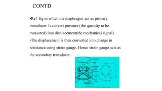 CONTD
•Ref fig in which the diaphragm act as primary
transducer. It convert pressure (the quantity to be
measured) into displacement(the mechanical signal).
•The displacement is then converted into change in
resistance using strain gauge. Hence strain gauge acts as
the secondary transducer.
 