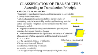 CAPACITIVE TRANSDUCER:
•In capacitive transduction transducers the measurand is converted to
a change in the capacitance.
• A typical capacitor is comprised of two parallel plates of
conducting material separated by an electrical insulating material
called a dielectric. The plates and the dielectric may be either
flattened or rolled.
• The purpose of the dielectric is to help the two parallel plates
maintain their stored electrical charges.
• The relationship between the capacitance and the size of capacitor
plate, amount of plate separation, and the dielectric is given by
C = ε0 εr A / d
d is the separation distance of plates (m)
C is the capacitance (F, Farad)
ε0 : absolute permittivity of vacuum
εr : relative permittivity
A is the effective (overlapping) area of capacitor plates (m2)
CLASSIFICATION OF TRANSDUCERS
According to Transduction Principle
d
Area=A
Either A, d or ε can be varied.
 