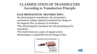 ELECTROMAGNETIC TRANSDUCTION:
•In electromagnetic transduction, the measurand is
converted to voltage induced in conductor by change in
the magnetic flux, in absence of excitation.
•The electromagnetic transducer are self generating active
transducers
•The motion between a piece of magnet and an
electromagnet is responsible for the change in flux
CLASSIFICATION OF TRANSDUCERS
According to Transduction Principle
 