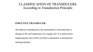 INDUCTIVE TRANSDUCER:
•In inductive transduction, the measurand is converted into a
change in the self inductance of a single coil. It is achieved by
displacing the core of the coil that is attached to a mechanical
sensing element
CLASSIFICATION OF TRANSDUCERS
According to Transduction Principle
 