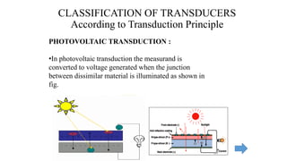 CLASSIFICATION OF TRANSDUCERS
According to Transduction Principle
PHOTOVOLTAIC TRANSDUCTION :
•In photovoltaic transduction the measurand is
converted to voltage generated when the junction
between dissimilar material is illuminated as shown in
fig.
 