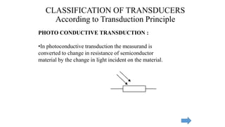 CLASSIFICATION OF TRANSDUCERS
According to Transduction Principle
PHOTO CONDUCTIVE TRANSDUCTION :
•In photoconductive transduction the measurand is
converted to change in resistance of semiconductor
material by the change in light incident on the material.
 