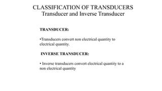 CLASSIFICATION OF TRANSDUCERS
Transducer and Inverse Transducer
TRANSDUCER:
•Transducers convert non electrical quantity to
electrical quantity.
INVERSE TRANSDUCER:
• Inverse transducers convert electrical quantity to a
non electrical quantity
 