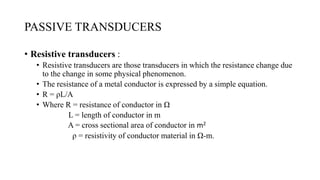 PASSIVE TRANSDUCERS
• Resistive transducers :
• Resistive transducers are those transducers in which the resistance change due
to the change in some physical phenomenon.
• The resistance of a metal conductor is expressed by a simple equation.
• R = ρL/A
• Where R = resistance of conductor in Ω
L = length of conductor in m
A = cross sectional area of conductor in m2
ρ = resistivity of conductor material in Ω-m.
 