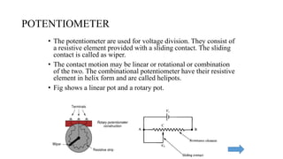 POTENTIOMETER
• The potentiometer are used for voltage division. They consist of
a resistive element provided with a sliding contact. The sliding
contact is called as wiper.
• The contact motion may be linear or rotational or combination
of the two. The combinational potentiometer have their resistive
element in helix form and are called helipots.
• Fig shows a linear pot and a rotary pot.
 