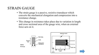STRAIN GAUGE
• The strain gauge is a passive, resistive transducer which
converts the mechanical elongation and compression into a
resistance change.
• This change in resistance takes place due to variation in length
and cross sectional area of the gauge wire, when an external
force acts on it.
 