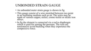 UNBONDED STRAIN GAUGE
• An unbonded meter strain gauge is shown in fig
• This gauge consist of a wire stretched between two point
in an insulating medium such as air. The wires may be
made of various copper, nickel, crome nickle or nickle iron
alloys.
• In fig the element is connected via a rod to diaphragm
which is used for sensing the pressure. The wire are
tensioned to avoid buckling when they experience the
compressive force.
 