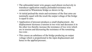 • The unbounded meter wire gauges used almost exclusively in
transducer application employ preloaded resistance wire
connected in Wheatstone bridge as shown in fig.
• At initial preload the strain and resistance of the four arms are
nominally equal with the result the output voltage of the bridge
is equal to zero.
• Application of pressure produces a small displacement , the
displacement increases a tension in two wire and decreases it in
the other two thereby increase the resistance of two wire which
are in tension and decreasing the resistance of the remaining
two wire .
• This causes an unbalance of the bridge producing an output
voltage which is proportional to the input displacement and
hence to the applied pressure .
 