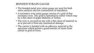 BONDED STRAIN GAUGE
• The bonded metal wire strain gauge are used for both
stress analysis and for construction of transducer.
• A resistance wire strain gauge consist of a grid of fine
resistance wire. The grid is cemented to carrier which may
be a thin sheet of paper Bakelite or Teflon.
• The wire is covered on top with a thin sheet of material so
as to prevent it from any mechanical damage.
• The carrier is bonded with an adhesive material to the
specimen which permit a good transfer of strain from
carrier to grid of wires.
 