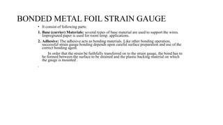 BONDED METAL FOIL STRAIN GAUGE
• It consist of following parts:
1. Base (carrier) Materials: several types of base material are used to support the wires.
Impregnated paper is used for room temp. applications.
2. Adhesive: The adhesive acts as bonding materials. Like other bonding operation,
successful strain gauge bonding depends upon careful surface preparation and use of the
correct bonding agent.
In order that the strain be faithfully transferred on to the strain gauge, the bond has to
be formed between the surface to be strained and the plastic backing material on which
the gauge is mounted .
.
 