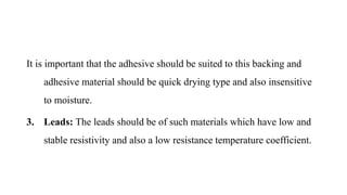 It is important that the adhesive should be suited to this backing and
adhesive material should be quick drying type and also insensitive
to moisture.
3. Leads: The leads should be of such materials which have low and
stable resistivity and also a low resistance temperature coefficient.
 